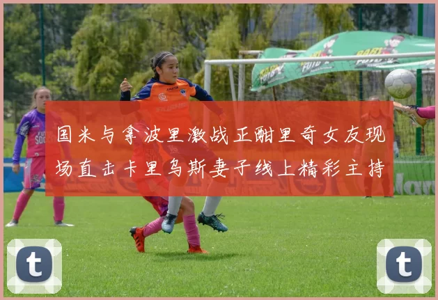 国米与拿波里激战正酣里奇女友现场直击卡里乌斯妻子线上精彩主持