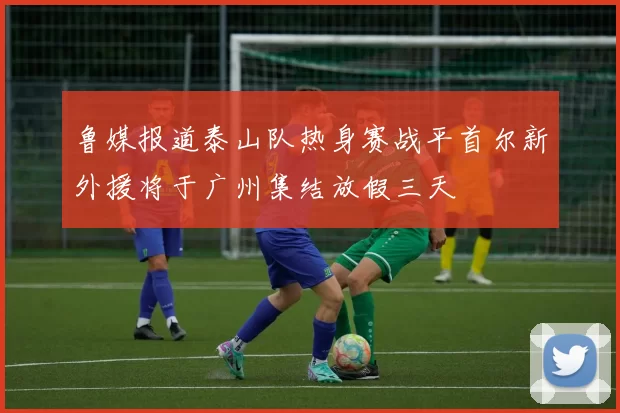鲁媒报道泰山队热身赛战平首尔新外援将于广州集结放假三天