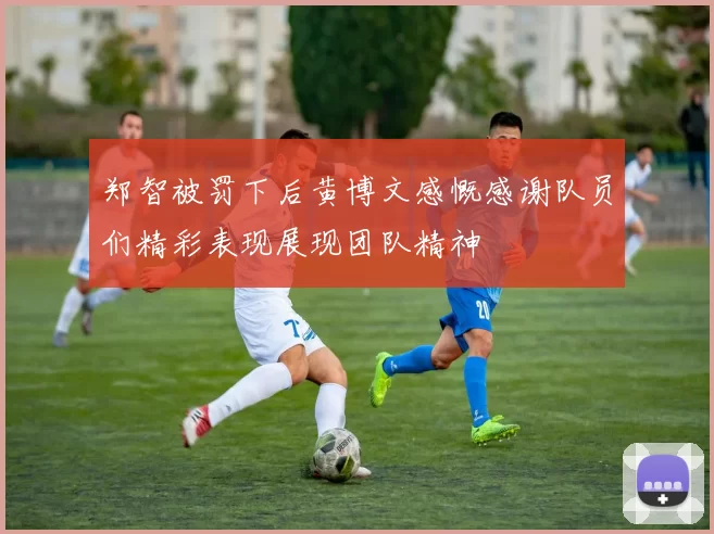 郑智被罚下后黄博文感慨感谢队员们精彩表现展现团队精神