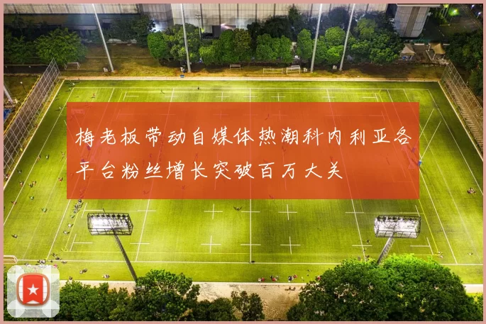 梅老板带动自媒体热潮科内利亚各平台粉丝增长突破百万大关
