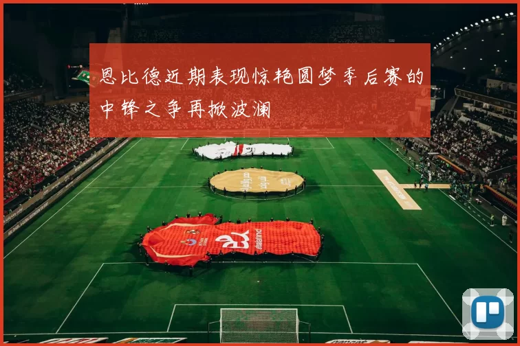 恩比德近期表现惊艳圆梦季后赛的中锋之争再掀波澜