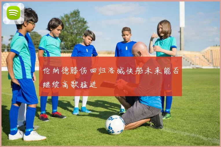 伦纳德膝伤回归洛城快船未来能否继续高歌猛进