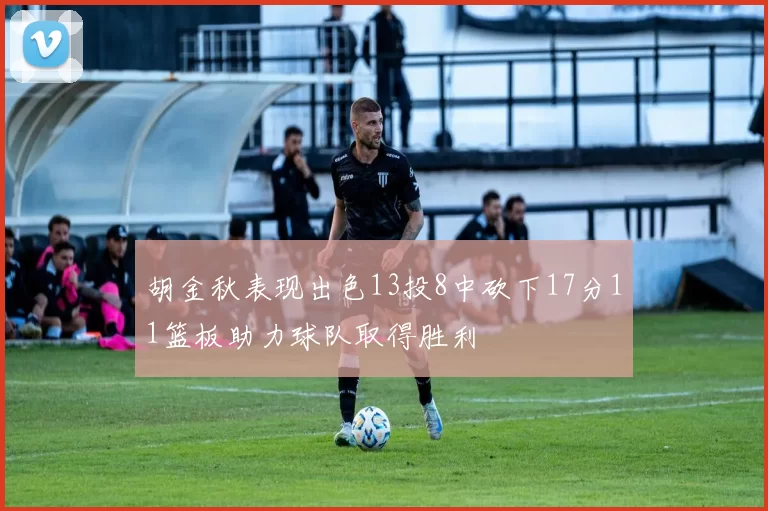 胡金秋表现出色13投8中砍下17分11篮板助力球队取得胜利