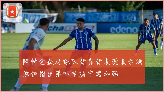阿特金森对球队背靠背表现表示满意但指出第四节防守需加强
