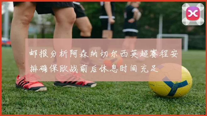 邮报分析阿森纳切尔西英超赛程安排确保欧战前后休息时间充足