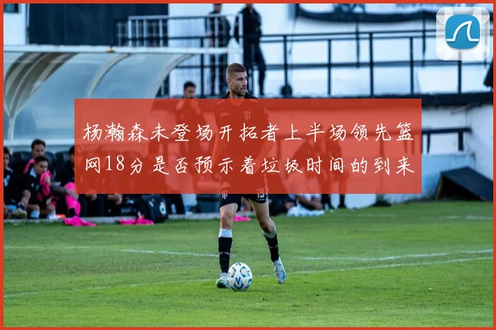 杨瀚森未登场开拓者上半场领先篮网18分是否预示着垃圾时间的到来
