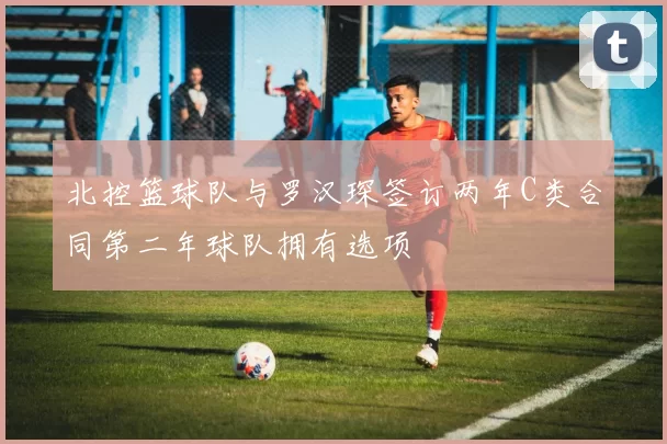 北控篮球队与罗汉琛签订两年C类合同第二年球队拥有选项