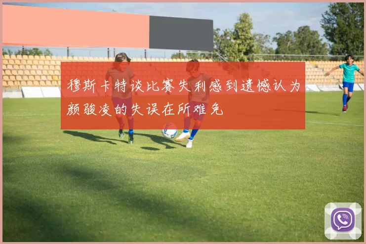 穆斯卡特谈比赛失利感到遗憾认为颜骏凌的失误在所难免