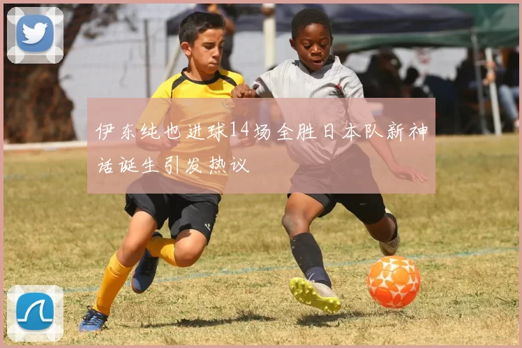 伊东纯也进球14场全胜日本队新神话诞生引发热议