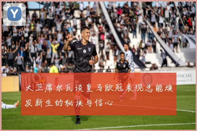 大卫席尔瓦谈皇马欧冠表现总能焕发新生的秘诀与信心