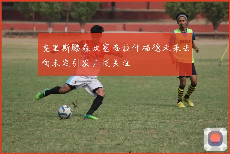 克里斯滕森坎塞洛拉什福德未来去向未定引发广泛关注