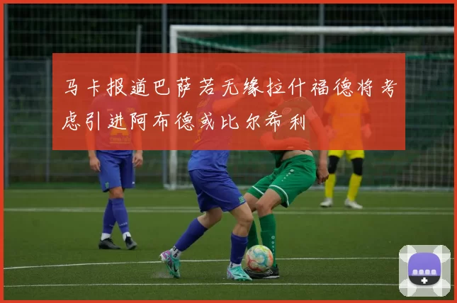 马卡报道巴萨若无缘拉什福德将考虑引进阿布德或比尔希利