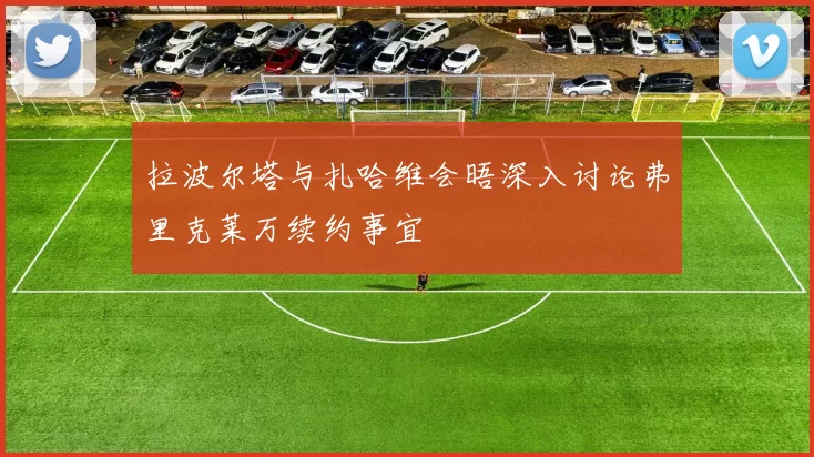 拉波尔塔与扎哈维会晤深入讨论弗里克莱万续约事宜