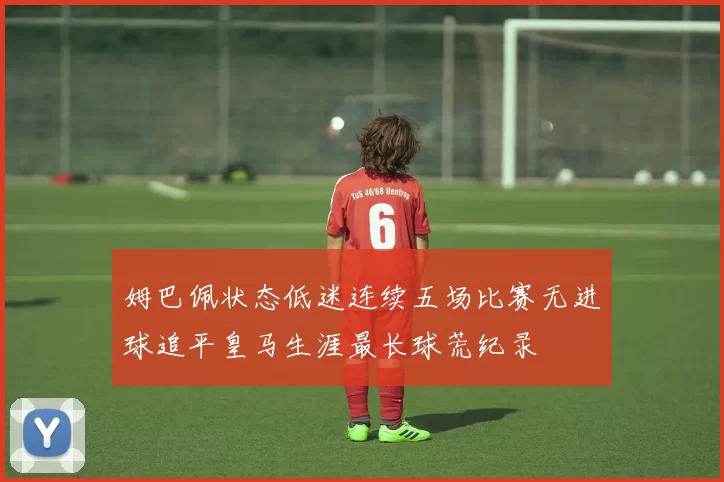姆巴佩状态低迷连续五场比赛无进球追平皇马生涯最长球荒纪录