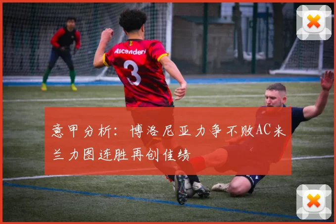 意甲分析：博洛尼亚力争不败AC米兰力图连胜再创佳绩