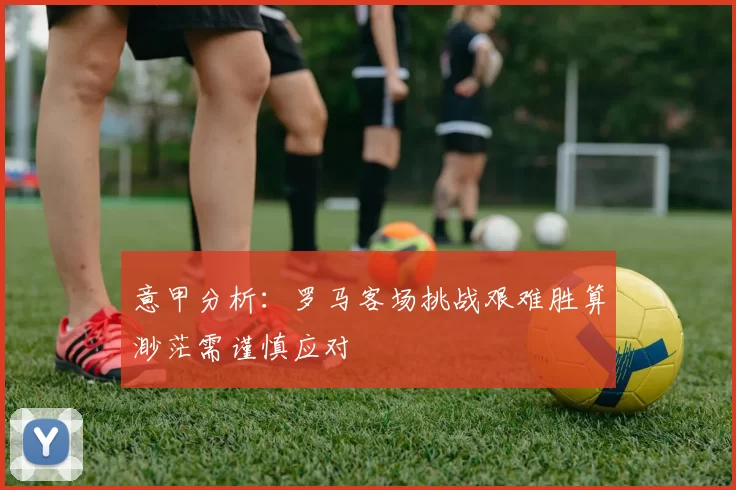 意甲分析：罗马客场挑战艰难胜算渺茫需谨慎应对