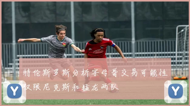 特伦斯罗斯分析字母哥交易可能性仅限尼克斯和猛龙两队