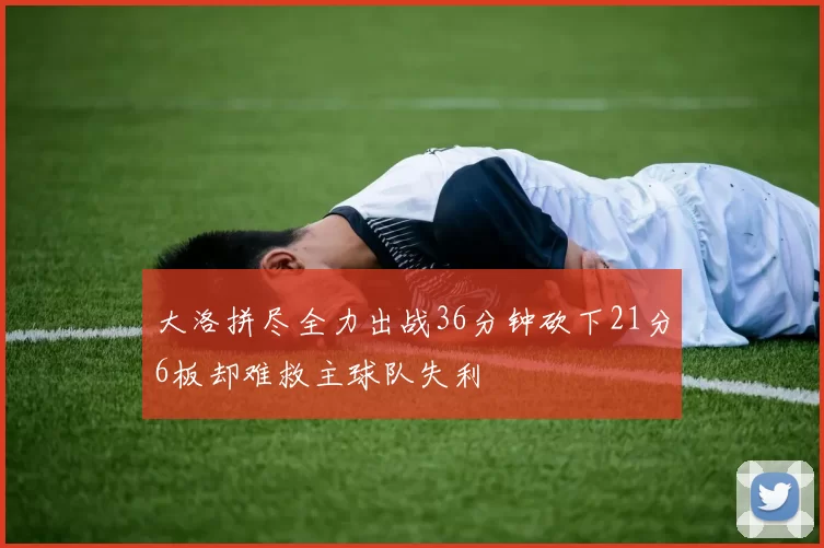 大洛拼尽全力出战36分钟砍下21分6板却难救主球队失利