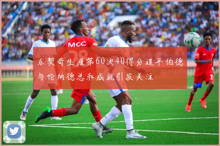 东契奇生涯第60次40得分追平伯德与伦纳德总和成就引发关注