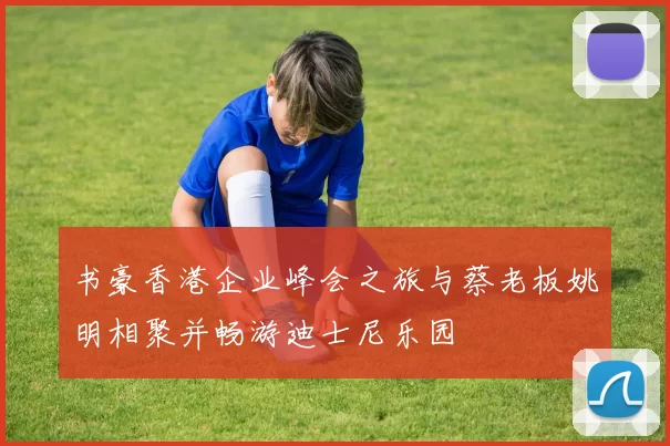 书豪香港企业峰会之旅与蔡老板姚明相聚并畅游迪士尼乐园