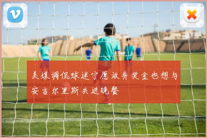 美媒调侃球迷宁愿放弃奖金也想与安吉尔里斯共进晚餐